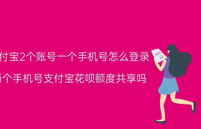 支付宝2个账号一个手机号怎么登录 两个手机号支付宝花呗额度共享吗？